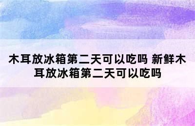 木耳放冰箱第二天可以吃吗 新鲜木耳放冰箱第二天可以吃吗